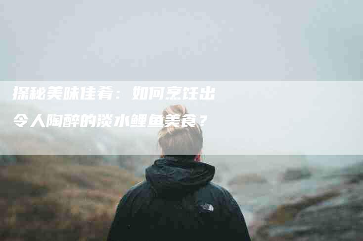 探秘美味佳肴：如何烹饪出令人陶醉的淡水鲤鱼美食？