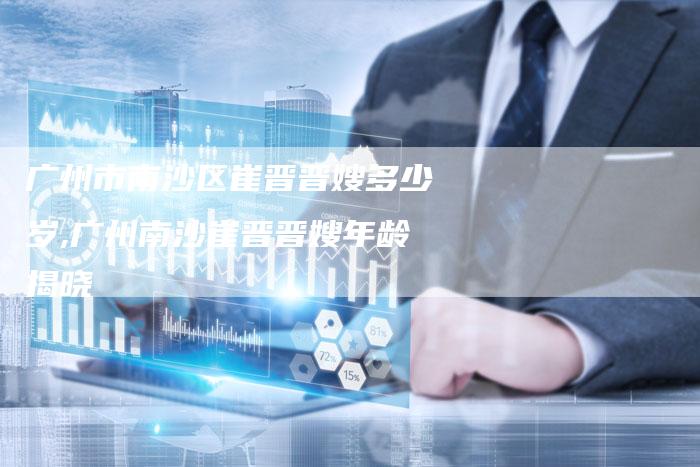 广州市南沙区崔晋晋嫂多少岁,广州南沙崔晋晋嫂年龄揭晓-住家保姆月嫂服务_家政保洁钟点工家政服务_速上门月嫂网首页