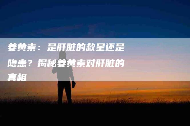 姜黄素：是肝脏的救星还是隐患？揭秘姜黄素对肝脏的真相-住家保姆月嫂服务_家政保洁钟点工家政服务_速上门月嫂网首页