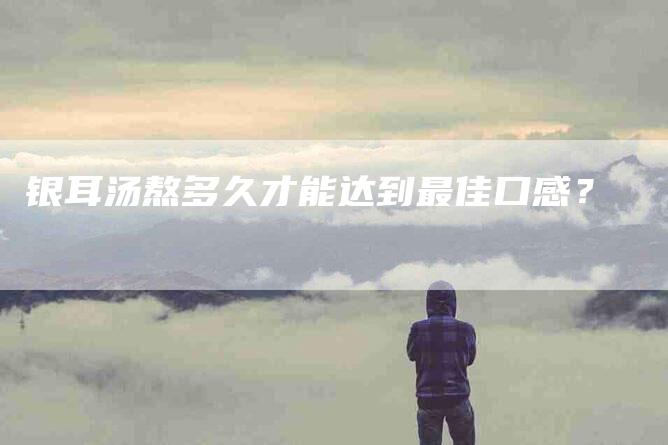 银耳汤熬多久才能达到最佳口感?-住家保姆月嫂服务_家政保洁钟点工家政服务_速上门月嫂网首页