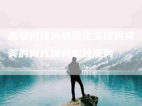 高级月嫂为您的宝宝提供完美的育儿保养照顾服务