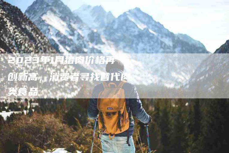 2023年1月猪肉价格再创新高，消费者寻找替代肉类食品-住家保姆月嫂服务_家政保洁钟点工家政服务_速上门月嫂网首页