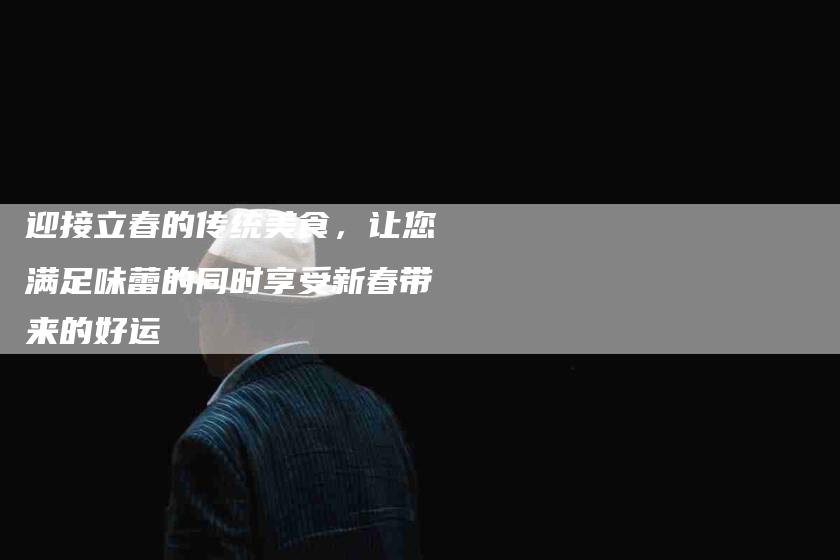 迎接立春的传统美食，让您满足味蕾的同时享受新春带来的好运-住家保姆月嫂服务_家政保洁钟点工家政服务_速上门月嫂网首页