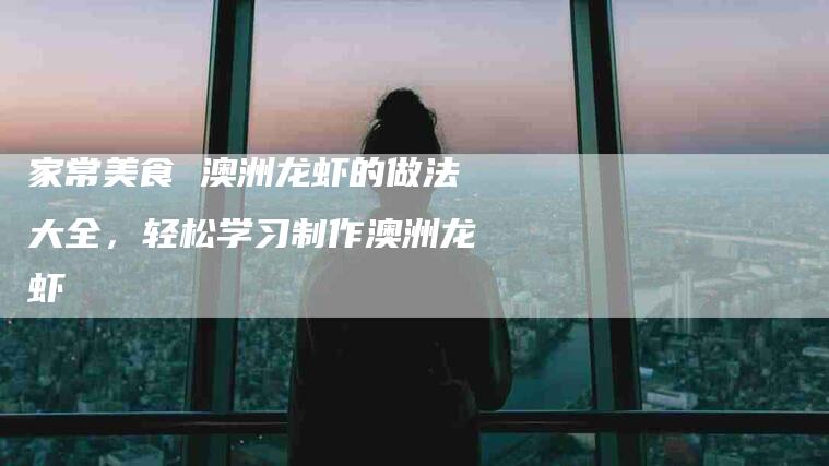 家常美食 澳洲龙虾的做法大全,轻松学习制作澳洲龙虾-住家保姆月嫂服务_家政保洁钟点工家政服务_速上门月嫂网首页