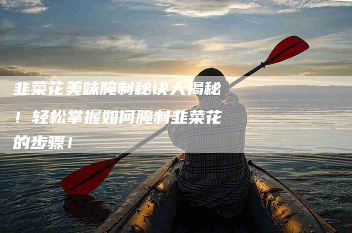 韭菜花美味腌制秘诀大揭秘！轻松掌握如何腌制韭菜花的步骤！-住家保姆月嫂服务_家政保洁钟点工家政服务_速上门月嫂网首页