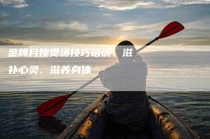 金牌月嫂煲汤技巧培训：滋补心灵、滋养身体-速上门月嫂网