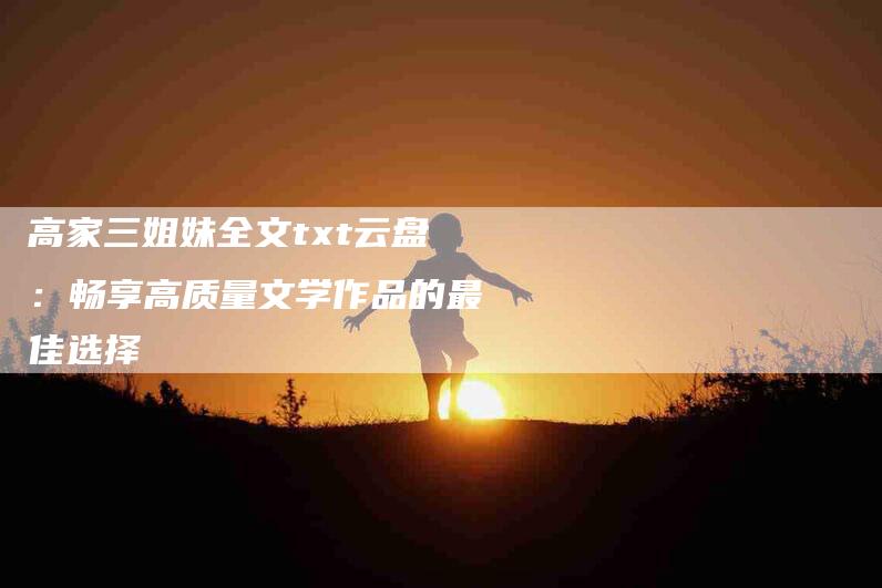 高家三姐妹全文txt云盘:畅享高质量文学作品的最佳选择-住家保姆月嫂服务_家政保洁钟点工家政服务_速上门月嫂网首页