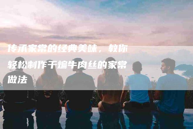 传承家常的经典美味，教你轻松制作干煸牛肉丝的家常做法-住家保姆月嫂服务_家政保洁钟点工家政服务_速上门月嫂网首页