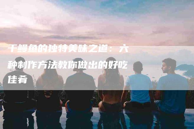 干鳗鱼的独特美味之道：六种制作方法教你做出的好吃佳肴