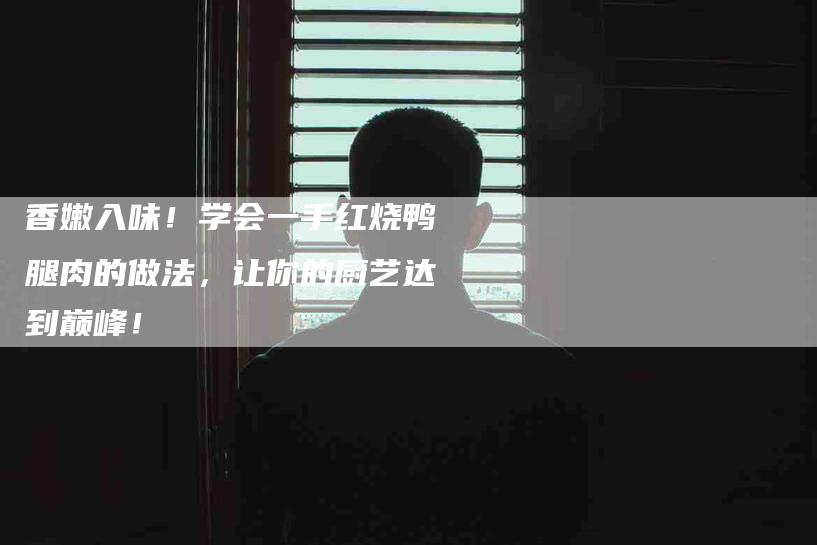香嫩入味！学会一手红烧鸭腿肉的做法，让你的厨艺达到巅峰！