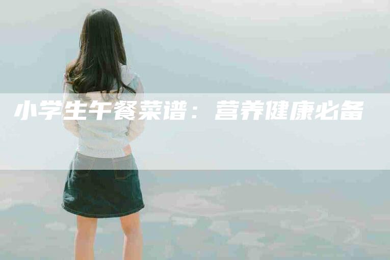 小学生午餐菜谱：营养健康必备-住家保姆月嫂服务_家政保洁钟点工家政服务_速上门月嫂网首页