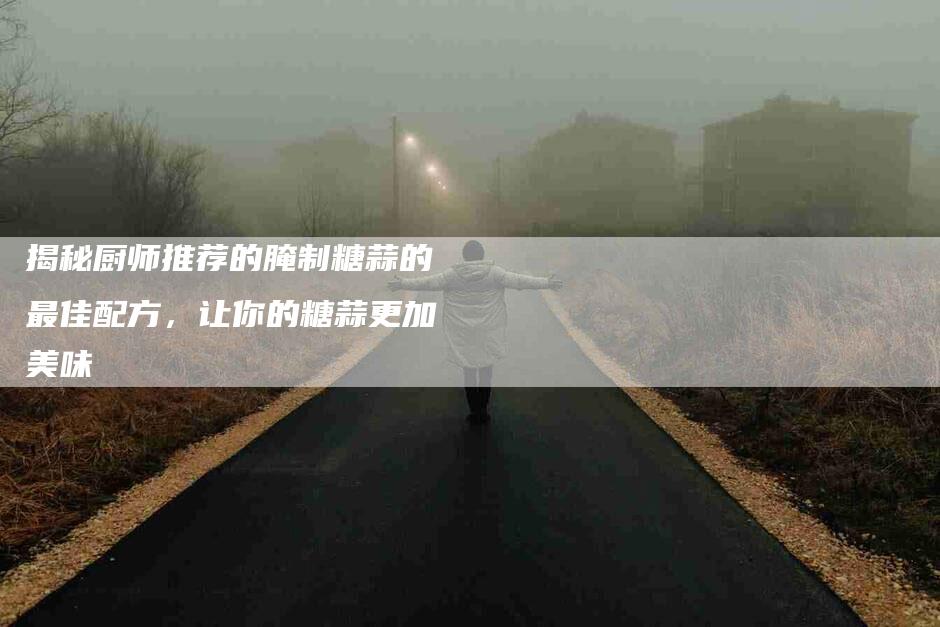 揭秘厨师推荐的腌制糖蒜的最佳配方，让你的糖蒜更加美味-住家保姆月嫂服务_家政保洁钟点工家政服务_速上门月嫂网首页