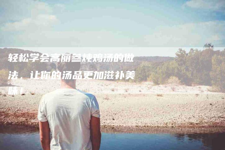 轻松学会高丽参炖鸡汤的做法，让你的汤品更加滋补美味！-住家保姆月嫂服务_家政保洁钟点工家政服务_速上门月嫂网首页