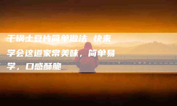 干锅土豆片简单做法 快来学会这道家常美味，简单易学，口感酥脆-住家保姆月嫂服务_家政保洁钟点工家政服务_速上门月嫂网首页