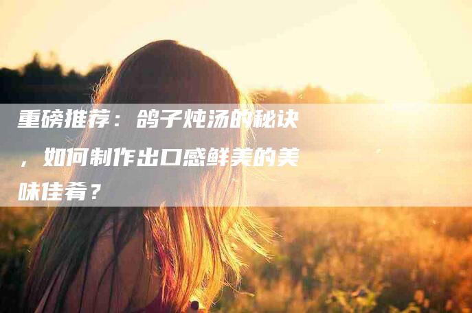 重磅推荐：鸽子炖汤的秘诀，如何制作出口感鲜美的美味佳肴？-住家保姆月嫂服务_家政保洁钟点工家政服务_速上门月嫂网首页