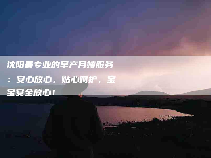 沈阳最专业的早产月嫂服务：安心放心，贴心呵护，宝宝安全放心！