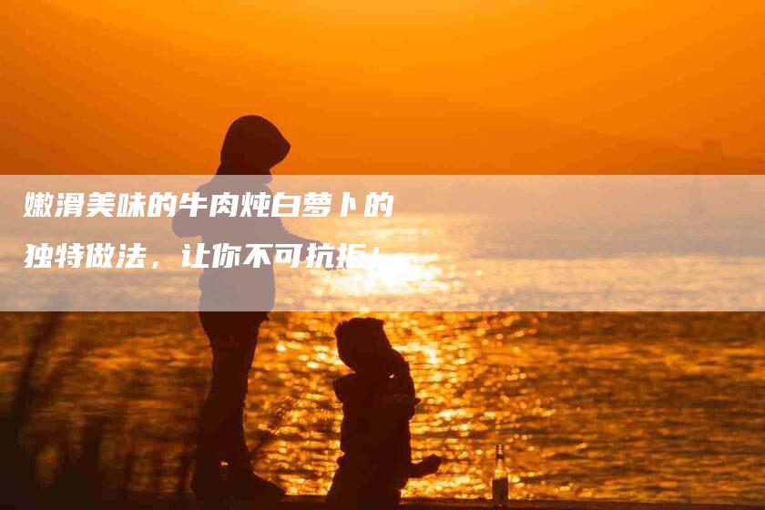 嫩滑美味的牛肉炖白萝卜的独特做法，让你不可抗拒！-住家保姆月嫂服务_家政保洁钟点工家政服务_速上门月嫂网首页