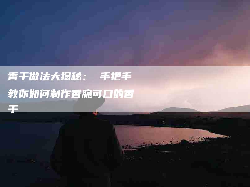 香干做法大揭秘： 手把手教你如何制作香脆可口的香干-住家保姆月嫂服务_家政保洁钟点工家政服务_速上门月嫂网首页