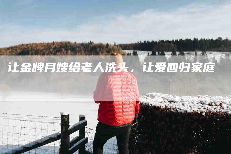 让金牌月嫂给老人洗头，让爱回归家庭-住家保姆月嫂服务_家政保洁钟点工家政服务_速上门月嫂网首页