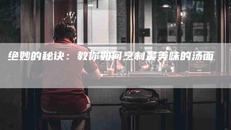 绝妙的秘诀：教你如何烹制最美味的汤面-住家保姆月嫂服务_家政保洁钟点工家政服务_速上门月嫂网首页