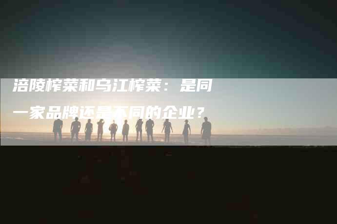 涪陵榨菜和乌江榨菜:是同一家品牌还是不同的企业?-住家保姆月嫂服务_家政保洁钟点工家政服务_速上门月嫂网首页