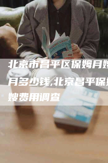 北京市昌平区保姆月嫂一个月多少钱,北京昌平保姆月嫂费用调查