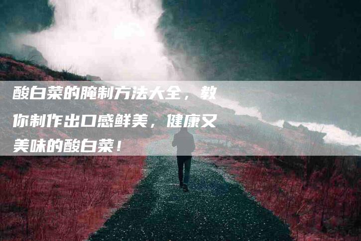 酸白菜的腌制方法大全，教你制作出口感鲜美，健康又美味的酸白菜！-住家保姆月嫂服务_家政保洁钟点工家政服务_速上门月嫂网首页