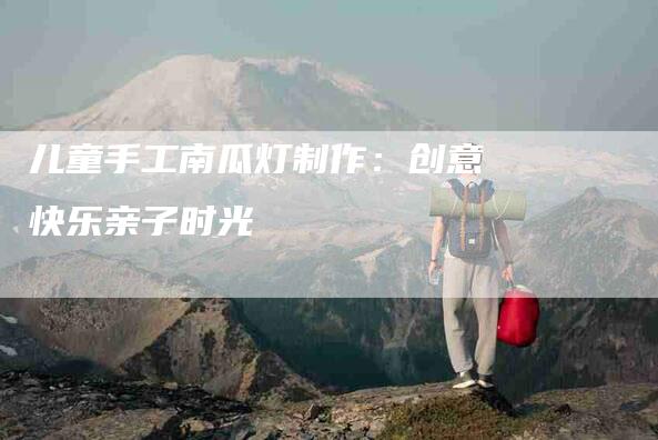 儿童手工南瓜灯制作：创意快乐亲子时光