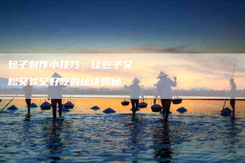 包子制作小技巧:让包子又松又软又好吃的秘诀揭秘-住家保姆月嫂服务_家政保洁钟点工家政服务_速上门月嫂网首页