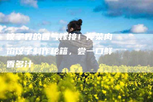 饺子界的香气嫁接！芹菜肉馅饺子制作秘籍，尝一口鲜香多汁