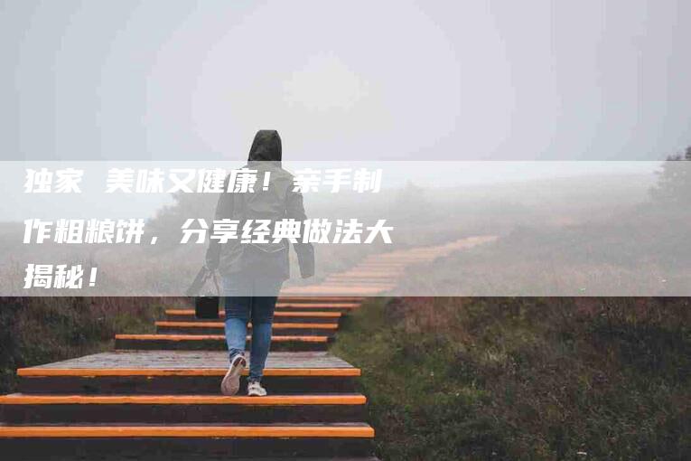 独家 美味又健康！亲手制作粗粮饼，分享经典做法大揭秘！