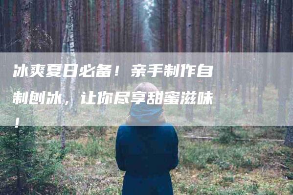 冰爽夏日必备！亲手制作自制刨冰，让你尽享甜蜜滋味！-住家保姆月嫂服务_家政保洁钟点工家政服务_速上门月嫂网首页