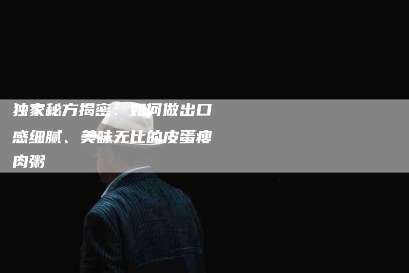 独家秘方揭密：如何做出口感细腻、美味无比的皮蛋瘦肉粥-住家保姆月嫂服务_家政保洁钟点工家政服务_速上门月嫂网首页
