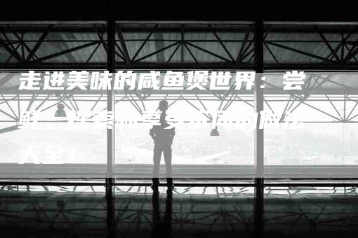 走进美味的咸鱼煲世界：尝鲜、探索和享受不同的做法大全！-住家保姆月嫂服务_家政保洁钟点工家政服务_速上门月嫂网首页
