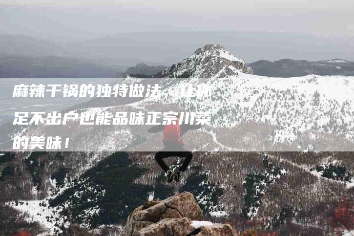 麻辣干锅的独特做法，让你足不出户也能品味正宗川菜的美味！-住家保姆月嫂服务_家政保洁钟点工家政服务_速上门月嫂网首页