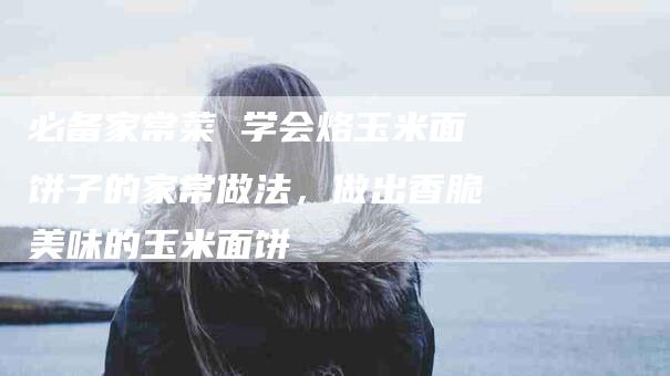 必备家常菜 学会烙玉米面饼子的家常做法，做出香脆美味的玉米面饼-住家保姆月嫂服务_家政保洁钟点工家政服务_速上门月嫂网首页