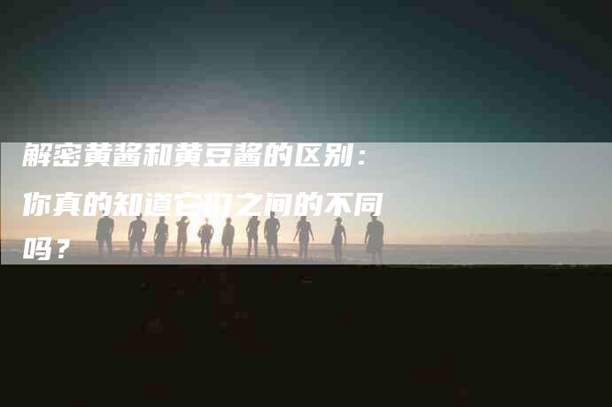 解密黄酱和黄豆酱的区别：你真的知道它们之间的不同吗？-住家保姆月嫂服务_家政保洁钟点工家政服务_速上门月嫂网首页