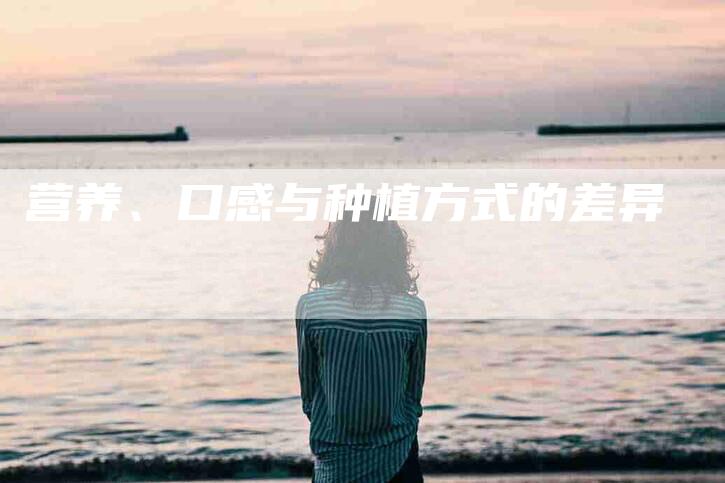 营养、口感与种植方式的差异-住家保姆月嫂服务_家政保洁钟点工家政服务_速上门月嫂网首页