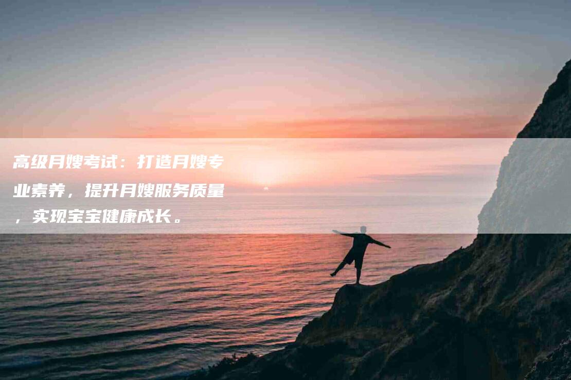 高级月嫂考试：打造月嫂专业素养，提升月嫂服务质量，实现宝宝健康成长。