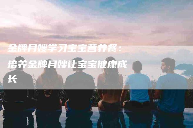 金牌月嫂学习宝宝营养餐：培养金牌月嫂让宝宝健康成长-住家保姆月嫂服务_家政保洁钟点工家政服务_速上门月嫂网首页
