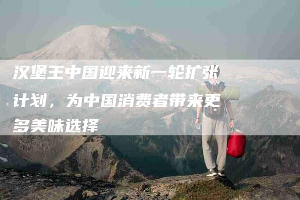 汉堡王中国迎来新一轮扩张计划，为中国消费者带来更多美味选择-住家保姆月嫂服务_家政保洁钟点工家政服务_速上门月嫂网首页