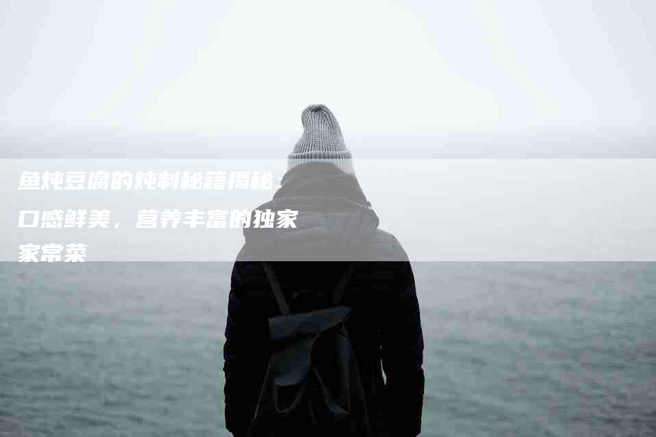鱼炖豆腐的炖制秘籍揭秘：口感鲜美，营养丰富的独家家常菜-住家保姆月嫂服务_家政保洁钟点工家政服务_速上门月嫂网首页
