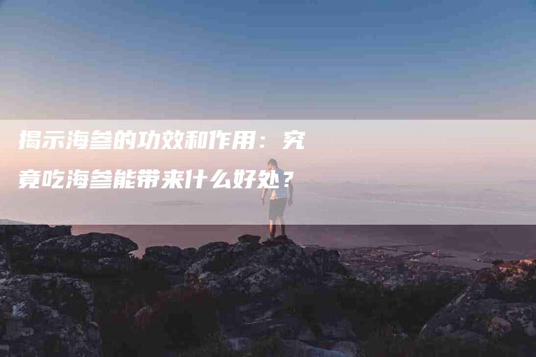 揭示海参的功效和作用：究竟吃海参能带来什么好处？