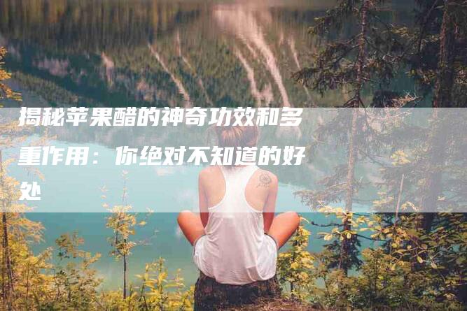 揭秘苹果醋的神奇功效和多重作用：你绝对不知道的好处-住家保姆月嫂服务_家政保洁钟点工家政服务_速上门月嫂网首页