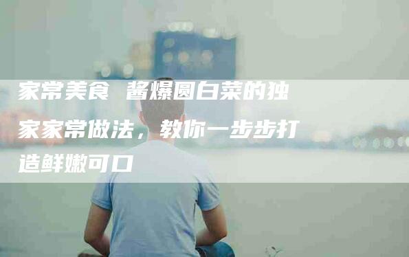 家常美食 酱爆圆白菜的独家家常做法，教你一步步打造鲜嫩可口-住家保姆月嫂服务_家政保洁钟点工家政服务_速上门月嫂网首页