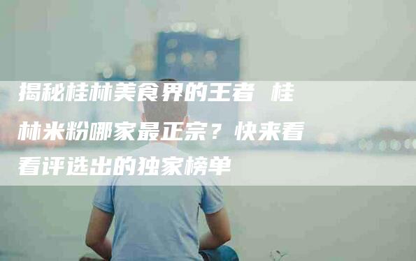 揭秘桂林美食界的王者 桂林米粉哪家最正宗？快来看看评选出的独家榜单-住家保姆月嫂服务_家政保洁钟点工家政服务_速上门月嫂网首页