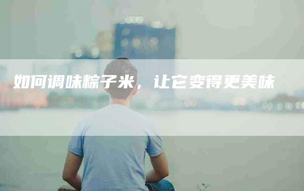 如何调味粽子米，让它变得更美味-住家保姆月嫂服务_家政保洁钟点工家政服务_速上门月嫂网首页