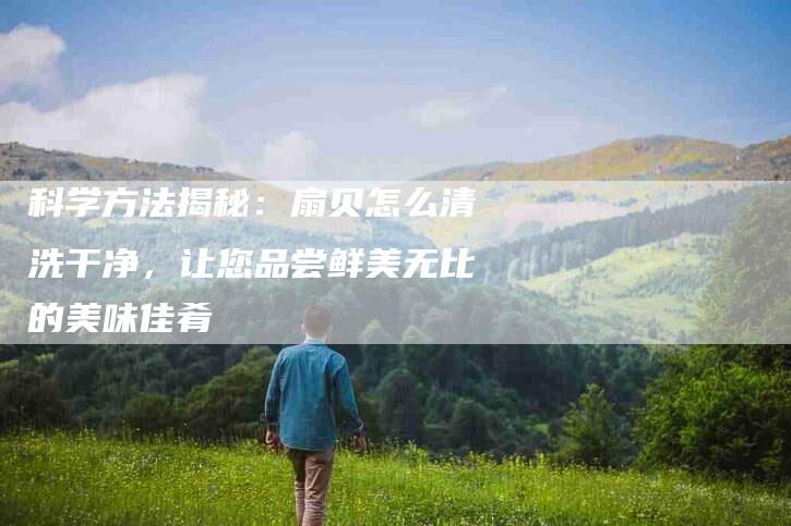 科学方法揭秘：扇贝怎么清洗干净，让您品尝鲜美无比的美味佳肴-住家保姆月嫂服务_家政保洁钟点工家政服务_速上门月嫂网首页