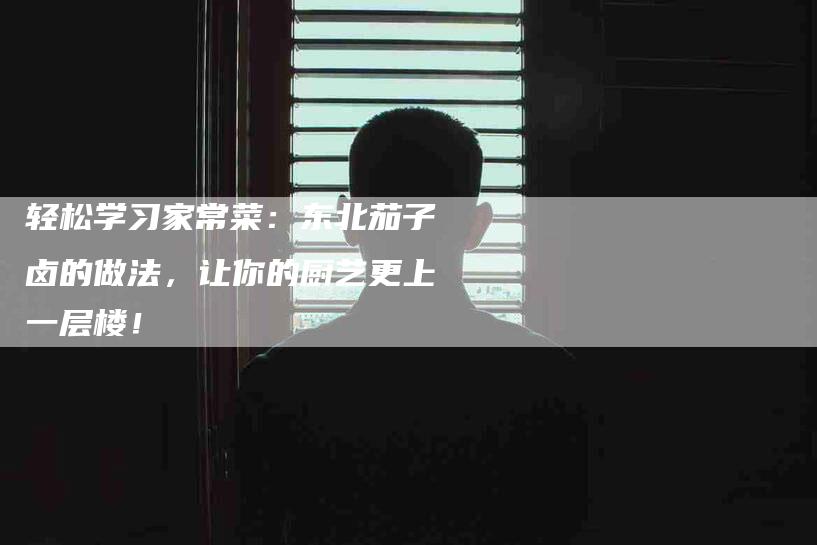 轻松学习家常菜：东北茄子卤的做法，让你的厨艺更上一层楼！