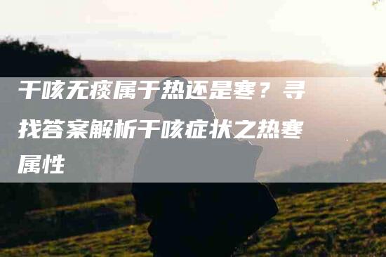干咳无痰属于热还是寒？寻找答案解析干咳症状之热寒属性